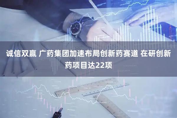 诚信双赢 广药集团加速布局创新药赛道 在研创新药项目达22项