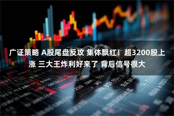 广证策略 A股尾盘反攻 集体飘红！超3200股上涨 三大王炸利好来了 背后信号很大