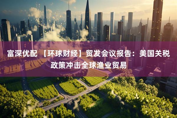 富深优配 【环球财经】贸发会议报告：美国关税政策冲击全球渔业贸易