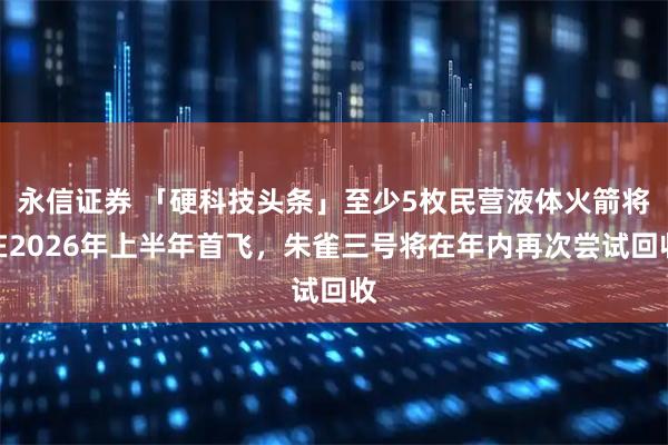 永信证券 「硬科技头条」至少5枚民营液体火箭将在2026年上半年首飞，朱雀三号将在年内再次尝试回收