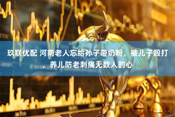 玖联优配 河南老人忘给孙子带奶粉，被儿子殴打，养儿防老刺痛无数人的心