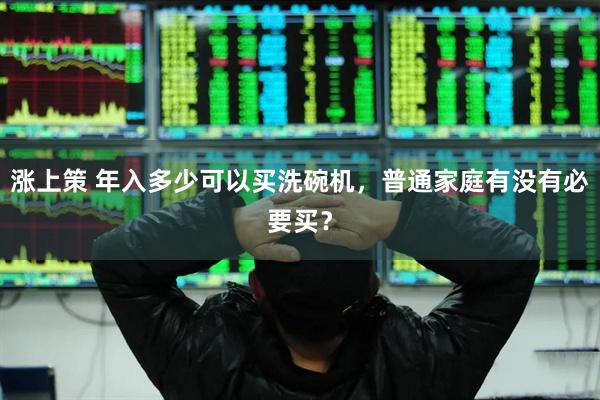 涨上策 年入多少可以买洗碗机，普通家庭有没有必要买？