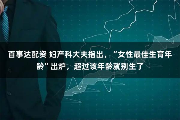百事达配资 妇产科大夫指出，“女性最佳生育年龄”出炉，超过该年龄就别生了