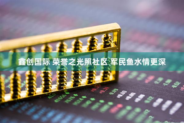 鑫创国际 荣誉之光照社区 军民鱼水情更深