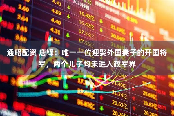 通昭配资 唐铎：唯一一位迎娶外国妻子的开国将军，两个儿子均未进入政军界