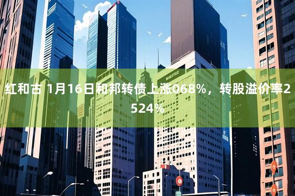 红和古 1月16日和邦转债上涨068%，转股溢价率2524%