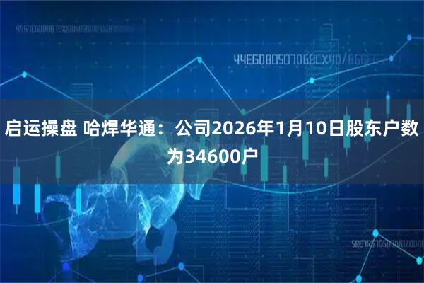 启运操盘 哈焊华通：公司2026年1月10日股东户数为34600户