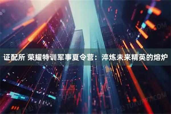 证配所 荣耀特训军事夏令营：淬炼未来精英的熔炉