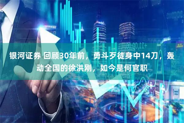 银河证券 回顾30年前，勇斗歹徒身中14刀，轰动全国的徐洪刚，如今是何官职