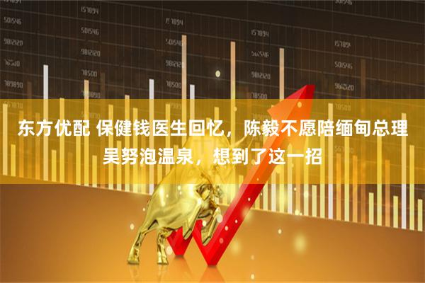 东方优配 保健钱医生回忆，陈毅不愿陪缅甸总理吴努泡温泉，想到了这一招