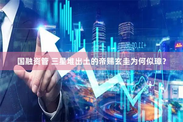 国融资管 三星堆出土的帝赐玄圭为何似璋？