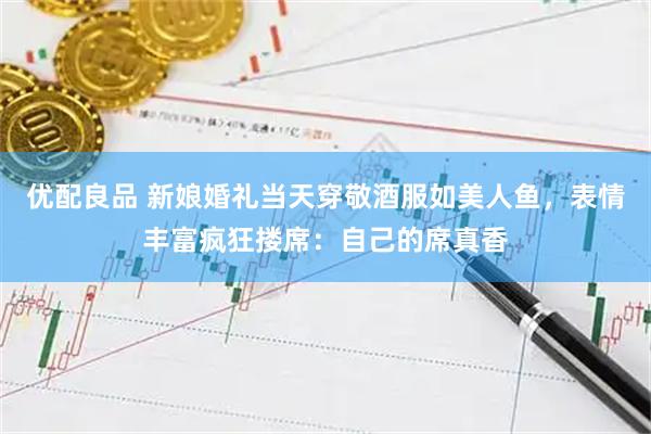 优配良品 新娘婚礼当天穿敬酒服如美人鱼，表情丰富疯狂搂席：自己的席真香