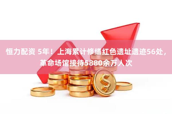 恒力配资 5年！上海累计修缮红色遗址遗迹56处，革命场馆接待5880余万人次