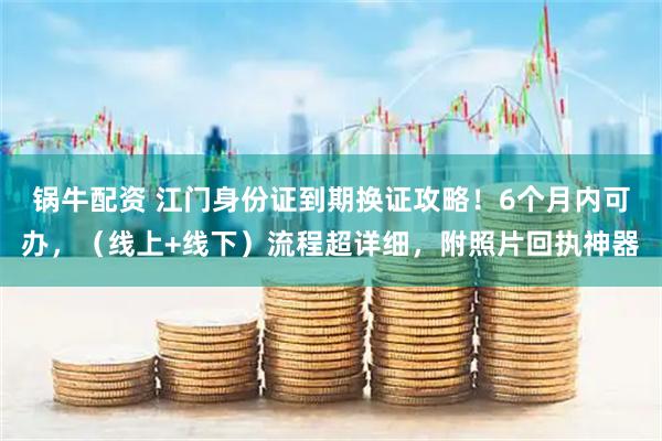 锅牛配资 江门身份证到期换证攻略！6个月内可办，（线上+线下）流程超详细，附照片回执神器