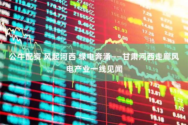 公牛配资 风起河西 绿电奔涌——甘肃河西走廊风电产业一线见闻
