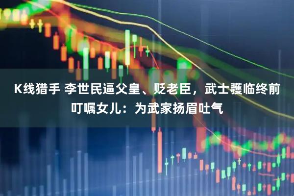 K线猎手 李世民逼父皇、贬老臣，武士彟临终前叮嘱女儿：为武家扬眉吐气