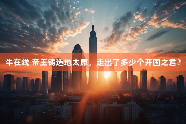 牛在线 帝王铸造地太原，走出了多少个开国之君？