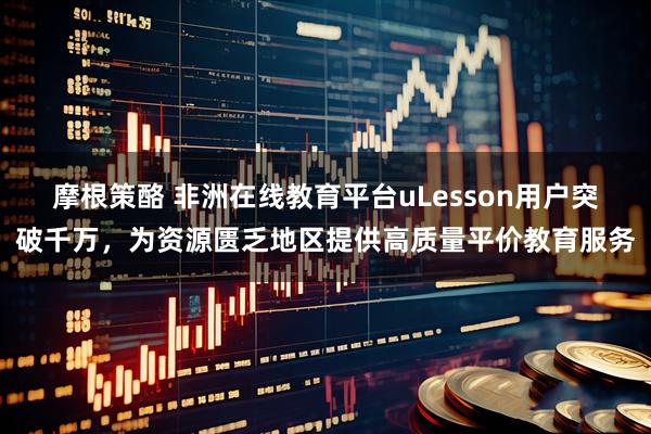摩根策酪 非洲在线教育平台uLesson用户突破千万，为资源匮乏地区提供高质量平价教育服务