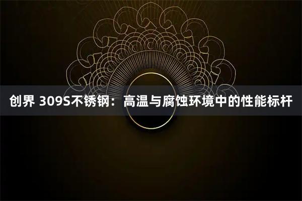 创界 309S不锈钢：高温与腐蚀环境中的性能标杆