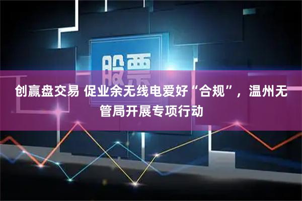 创赢盘交易 促业余无线电爱好“合规”，温州无管局开展专项行动