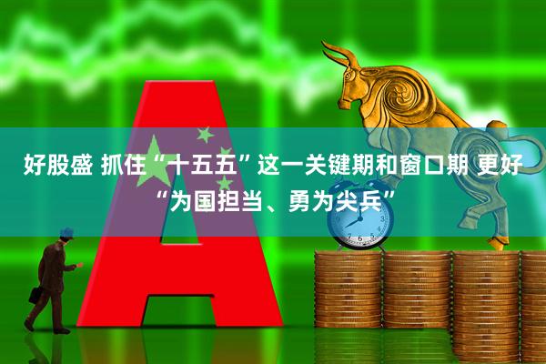 好股盛 抓住“十五五”这一关键期和窗口期 更好“为国担当、勇为尖兵”