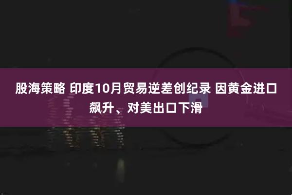 股海策略 印度10月贸易逆差创纪录 因黄金进口飙升、对美出口下滑