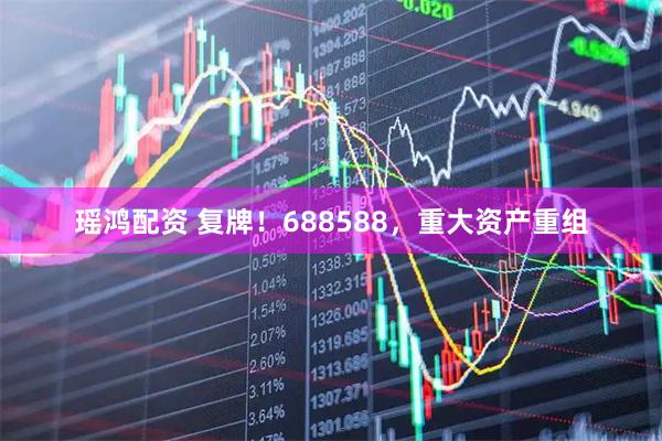 瑶鸿配资 复牌！688588，重大资产重组