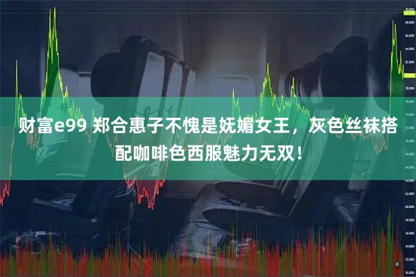 财富e99 郑合惠子不愧是妩媚女王，灰色丝袜搭配咖啡色西服魅力无双！