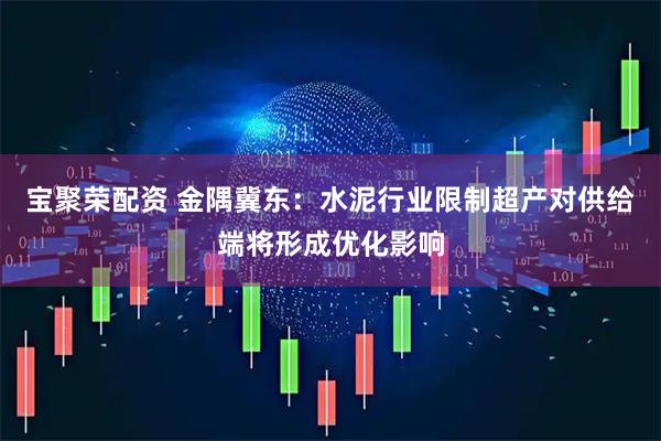 宝聚荣配资 金隅冀东：水泥行业限制超产对供给端将形成优化影响