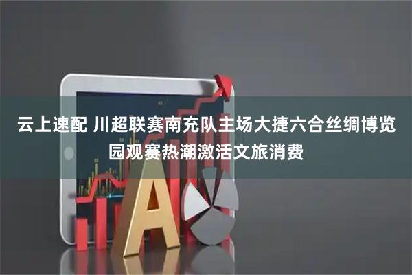 云上速配 川超联赛南充队主场大捷六合丝绸博览园观赛热潮激活文旅消费