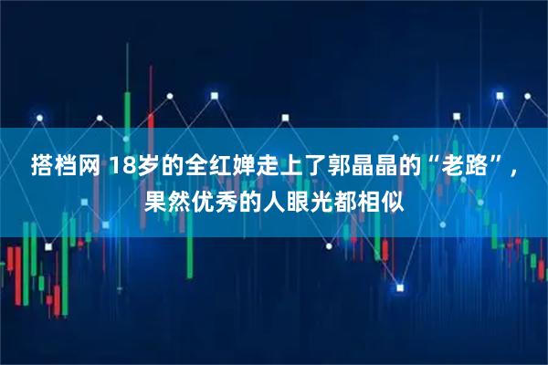 搭档网 18岁的全红婵走上了郭晶晶的“老路”，果然优秀的人眼光都相似