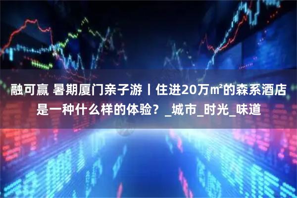 融可赢 暑期厦门亲子游丨住进20万㎡的森系酒店是一种什么样的体验？_城市_时光_味道