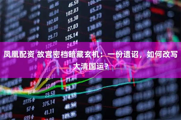 凤凰配资 故宫密档暗藏玄机：一份遗诏，如何改写大清国运？